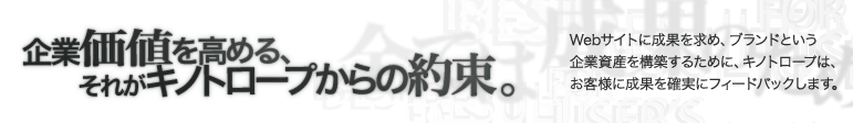 企業価値を高める それがキノトロープからの約束。Webサイトに成果を求め、ブランドという企業資産を構築するために、キノトロープは、お客様に成果を確実にフィードバックします。