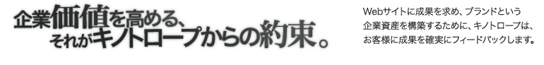 企業価値を高める それがキノトロープからの約束。Webサイトに成果を求め、ブランドという企業資産を構築するために、キノトロープは、お客様に成果を確実にフィードバックします。